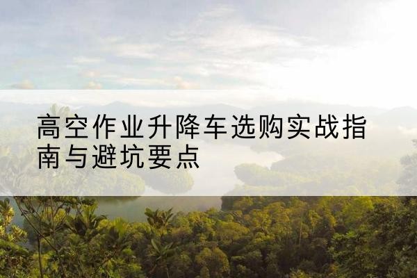 桃山升降车怎么选-高空作业升降车选购实战指南与避坑要点