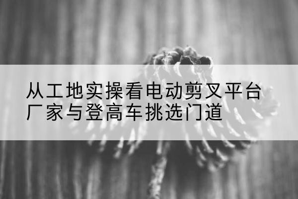桃山电动剪叉升降平台厂家-从工地实操看电动剪叉平台厂家与登高车挑选门道