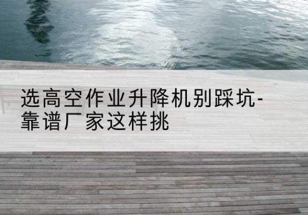 桃山剪叉式升降机厂家-选高空作业升降机别踩坑-靠谱厂家这样挑