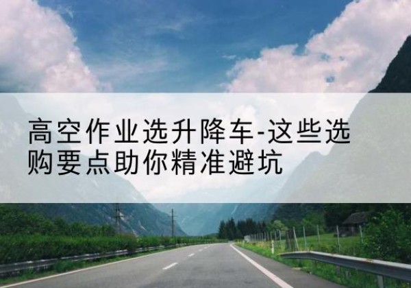 桃山升降车厂家-高空作业选升降车-这些选购要点助你*避坑