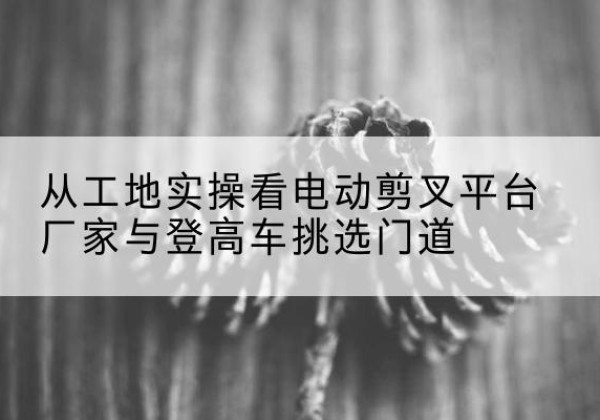 桃山电动剪叉升降平台厂家-从工地实操看电动剪叉平台厂家与登高车挑选门道