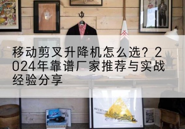 桃山升降平台厂家推荐-移动剪叉升降机怎么选？2024年靠谱厂家推荐与实战经验分享